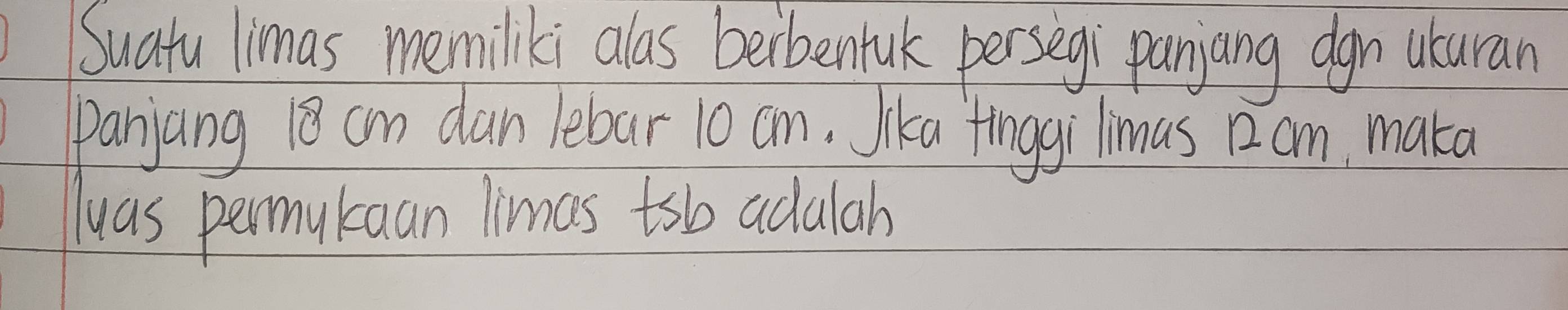 Suatu limas memiliki alas berbentuk persegi panjang dgn uturan 
panjang 18 cm dan lebar 10 an. Jika fnggi limus 12am, maka 
lwas permukaan limas tsb adalah