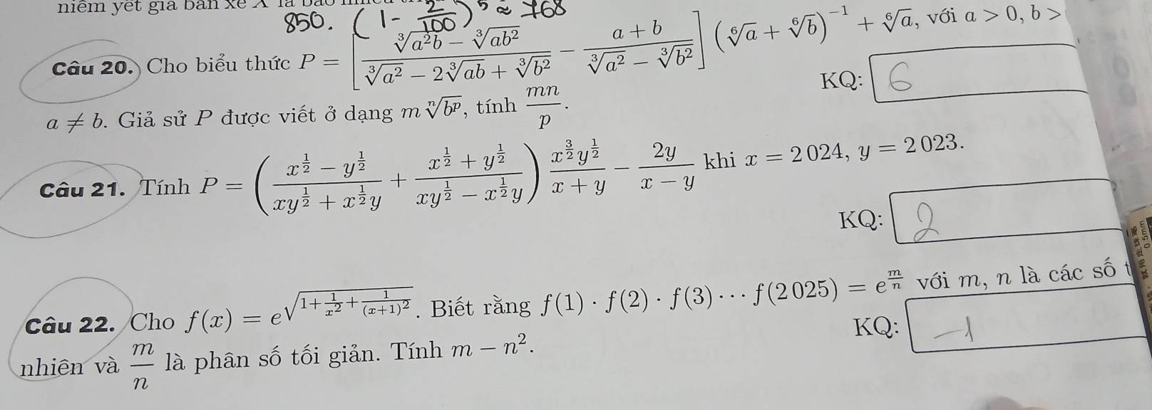 niểm yet gia bàn xe X là bạc
, với a>0,b>
Câu 20. Cho biểu thức P=[ (sqrt[3](a^2b)-sqrt[3](ab^2))/sqrt[3](a^2)-2sqrt[3](ab)+sqrt[3](b^2) - (a+b)/sqrt[3](a^2)-sqrt[3](b^2) ](sqrt[6](a)+sqrt[6](b))^-1+sqrt[6](a) KQ:
a!= b. Giả sử P được viết ở dạng m sqrt[n](b^p),tinh mn/p .
Câu 21. Tính P=(frac x^(frac 1)2-y^(frac 1)2xy^(frac 1)2+x^(frac 1)2y+frac x^(frac 1)2+y^(frac 1)2xy^(frac 1)2-x^(frac 1)2y)frac x^(frac 3)2y^(frac 1)2x+y- 2y/x-y  khi x=2024,y=2023.
KQ: □ beginarrayr □  endarray beginarrayr □  5endarray beginarrayr □  5endarray
Câu 22. Cho f(x)=e^(sqrt(1+frac 1)x^2)+frac 1(x+1)^2. Biết rằng .(1)-.(3)- (3)…/(2025) =ới nm là các so 1
KQ:
nhiên và  m/n  là phân số tối giản. Tính m-n^2.