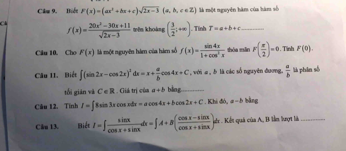 Biết F(x)=(ax^2+bx+c)sqrt(2x-3)(a,b,c∈ Z) là một nguyên hàm của hàm số 
CA
f(x)= (20x^2-30x+11)/sqrt(2x-3)  trên khoảng ( 3/2 ;+∈fty ). Tính T=a+b+c _ 
Câu 10. Cho F(x) là một nguyên hàm của hàm số f(x)= sin 4x/1+cos^2x  thỏa mãn F( π /2 )=0. Tính F(0). 
Câu 11. Biết ∈t (sin 2x-cos 2x)^2dx=x+ a/b cos 4x+C , với a, b là các số nguyên dương,  a/b  là phân số 
tối giản và C∈ R. Giá trị của a+b bằng. 
Câu 12. Tính I=∈t 8sin 3xcos xdx=acos 4x+bcos 2x+C. Khi đó, a-b bằng 
Câu 13. Biết I=∈t  sin x/cos x+sin x dx=∈t A+B( (cos x-sin x)/cos x+sin x )dx. Kết quả ciaA , B lần lượt là_