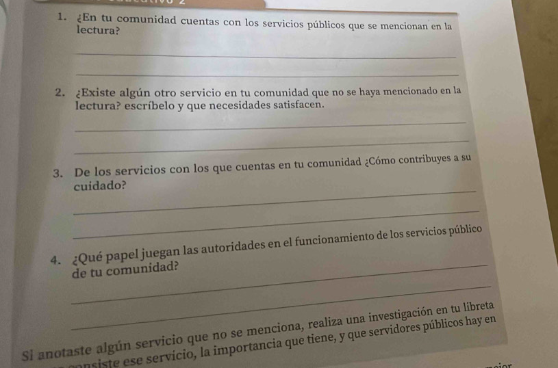 En tu comunidad cuentas con los servicios públicos que se mencionan en la 
lectura? 
_ 
_ 
2. ¿Existe algún otro servicio en tu comunidad que no se haya mencionado en la 
lectura? escríbelo y que necesidades satisfacen. 
_ 
_ 
3. De los servicios con los que cuentas en tu comunidad ¿Cómo contribuyes a su 
_ 
cuidado? 
_ 
_ 
4. ¿Qué papel juegan las autoridades en el funcionamiento de los servicios público 
de tu comunidad? 
_ 
Si anotaste algún servicio que no se menciona, realiza una investigación en tu libreta 
ansiste ese servício, la importancia que tiene, y que servidores públicos hay en