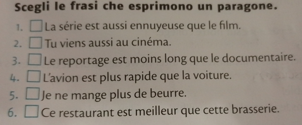 Scegli le frasi che esprimono un paragone. 
1. La série est aussi ennuyeuse que le film. 
2. Tu viens aussi au cinéma. 
3. Le reportage est moins long que le documentaire. 
4. a L'avion est plus rapide que la voiture. 
5. Je ne mange plus de beurre. 
6. Ce restaurant est meilleur que cette brasserie.