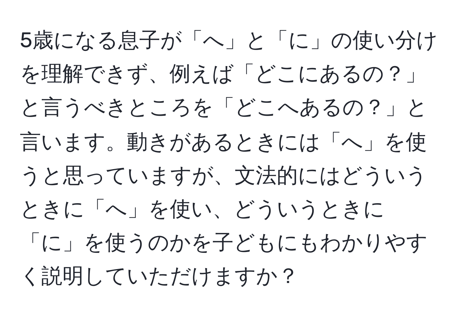 5歳になる息子が「へ」と「に」の使い分けを理解できず、例えば「どこにあるの？」と言うべきところを「どこへあるの？」と言います。動きがあるときには「へ」を使うと思っていますが、文法的にはどういうときに「へ」を使い、どういうときに「に」を使うのかを子どもにもわかりやすく説明していただけますか？