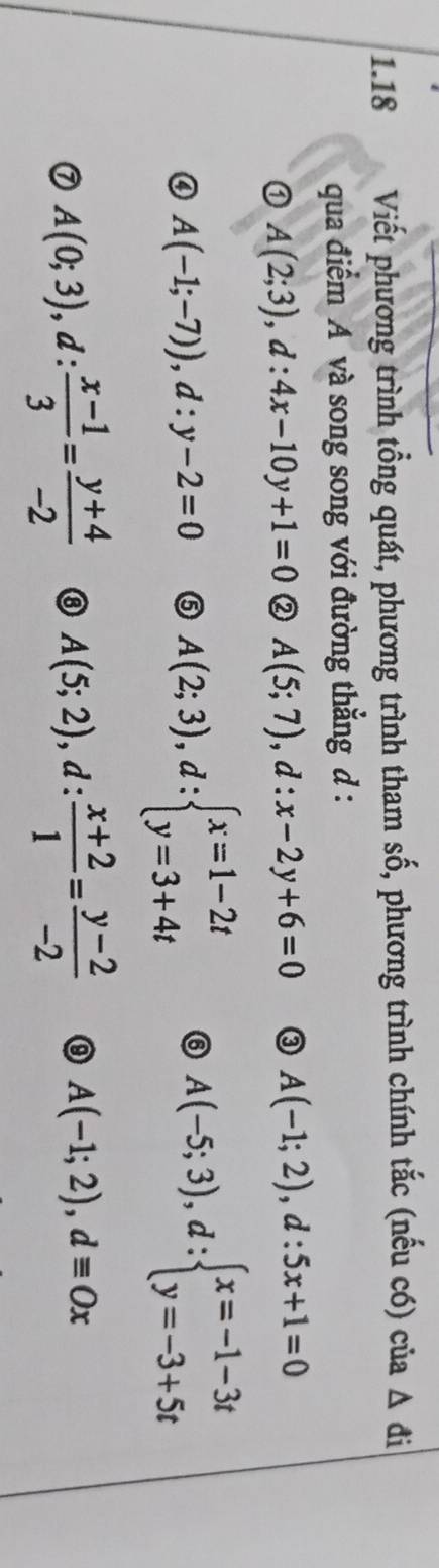 1.18 Viết phương trình tổng quát, phương trình tham số, phương trình chính tắc (nếu có) của △ đi 
qua điểm A và song song với đường thẳng d :
A(2;3), d:4x-10y+1=0 ② A(5;7), d:x-2y+6=0 ③ A(-1;2), d:5x+1=0
A(-1;-7)), d:y-2=0 ⑤ A(2;3), d:beginarrayl x=1-2t y=3+4tendarray. ⑥ A(-5;3), d:beginarrayl x=-1-3t y=-3+5tendarray.
A(0;3), d: (x-1)/3 = (y+4)/-2  ⑧ A(5;2), d: (x+2)/1 = (y-2)/-2  ⑨ A(-1;2), dequiv Ox