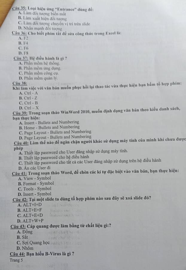 Loại hiệu ứng 'Entrance'' dùng để:
A. Làm đổi tượng biển mắt
B. Lâm xuất hiện đổi tượng
C. Làm đổi tượng chuyển vị trí trên slide
D. Nhân mạnh đổi tượng
Câu 36: Cho biết phim tắt để sửa công thức trong Excel là:
A. F2
B. F4
C. F6
D. F8
Câu 37: Hệ điều hành là gì ?
A. Phần mễm hoverline c thống.
B. Phần mềm ứng dụng.
C. Phần mềm công cụ.
D. Phần mềm quản lý.
Câu 38:
Khi làm việc với văn bản muốn phục hồi lại thao tác vừa thực hiện bạn bấm tố hợp phím:
A. Ctrl - A
B. Ctrl - Z
C. Ctrl - B
D. Ctrl - X
Câu 39: Trong soạn thảo WinWord 2010, muốn định dạng văn bản theo kiểu danh sách,
bạn thực hiện:
A. Insert - Bullets and Numbering
B. Home - Bullets and Numbering
C. Page Layout - Bullets and Numbering
D. Page Layout - Bullets and Numbering
Câu 40: Làm thế nào để ngăn chặn người khác sử dụng máy tính của mình khi chưa được
phép
A. Thiết lập password cho User đăng nhập sử dụng máy tính.
B. Thiết lập password cho hệ điều hành
C. Thiết lập password cho tất cả các User đăng nhập sử dụng trên hệ điều hành
D. Ân các User đi
Câu 41: Trong soạn thảo Word, để chèn các kí tự đặc biệt vào văn bản, bạn thực hiện:
A. View - Symbol
B. Format - Symbol
C. Tools - Symbol
D. Insert - Symbol
Câu 42: Tại một slide ta dùng tổ hợp phím nào sau đây sẽ xoá slide đó?
A. AL T+I+D
B. ALT +F+F
C. AL T+E+D
D. ALT -W+P
Câu 43: Cáp quang được làm bằng từ chất liệu gì:?
A. Đồng
B. Sắt
C. Sợi Quang học
D. Nhôm
Câu 44: Bạn hiểu B-Virus là gì ?
Trang 5