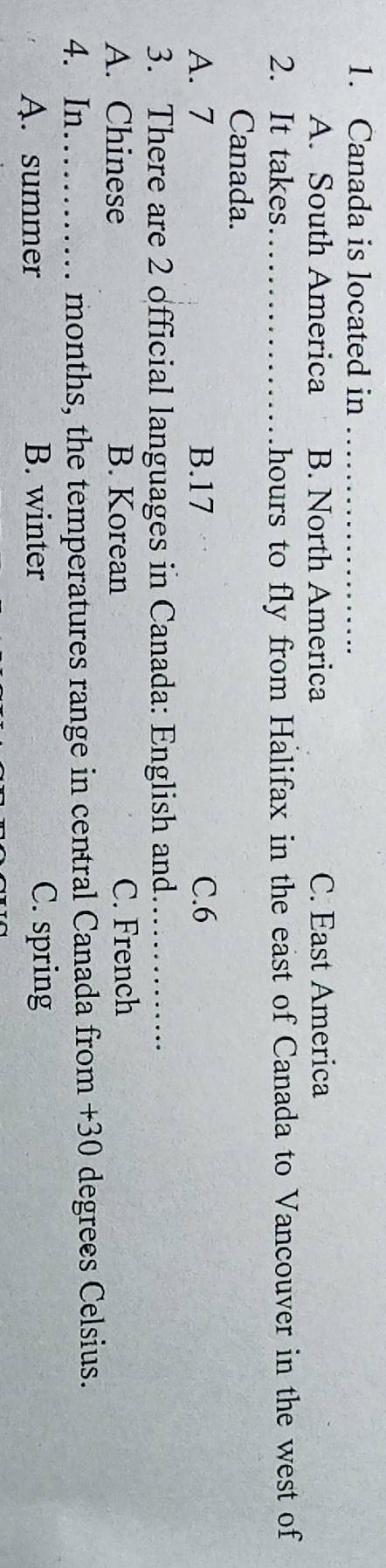Canada is located in_
A. South America B. North America C. East America
2. It takes_ hours to fly from Halifax in the east of Canada to Vancouver in the west of
Canada.
A. 7 B. 17 C. 6
3. There are 2 official languages in Canada: English and_
A. Chinese B. Korean C. French
4. In_ months, the temperatures range in central Canada from +30 degrees Celsius.
A. summer B. winter C. spring