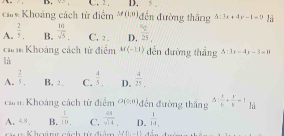 C. 2. D. 5
ca 9: Khoảng cách từ điểm M(1;0) đến đường thắng △ :3x+4y-1=0 là
A.  2/5 . B.  10/sqrt(5) . C. 2. D.  2/25 . 
cau 10: Khoảng cách từ điểm M(-1:1) đến đường thắng △ :3x-4y-3=0
là
A.  2/5 . B. 2. C.  4/5 . D.  4/25 . 
cả h: Khoảng cách từ điểm O(0:0) đến đường thắng △ : x/6 + y/8 =1 là
A. 4.8. B.  1/10 . C.  48/sqrt(14) . D.  1/14 . 
cán 1 Khoảng cách từ điểm M(1:-1)