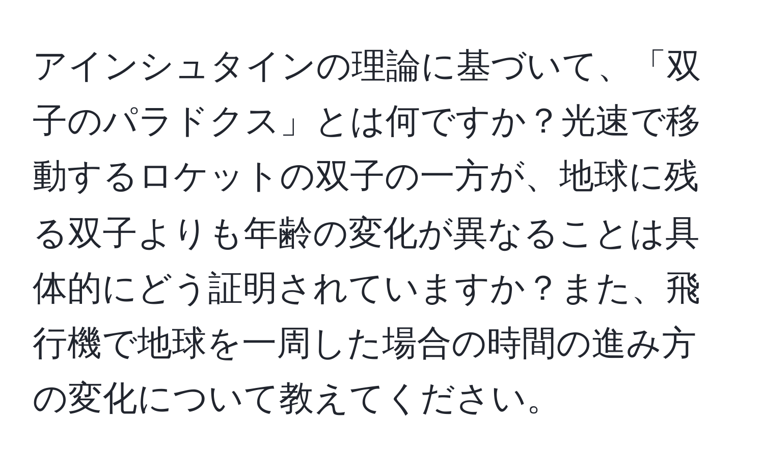 アインシュタインの理論に基づいて、「双子のパラドクス」とは何ですか？光速で移動するロケットの双子の一方が、地球に残る双子よりも年齢の変化が異なることは具体的にどう証明されていますか？また、飛行機で地球を一周した場合の時間の進み方の変化について教えてください。