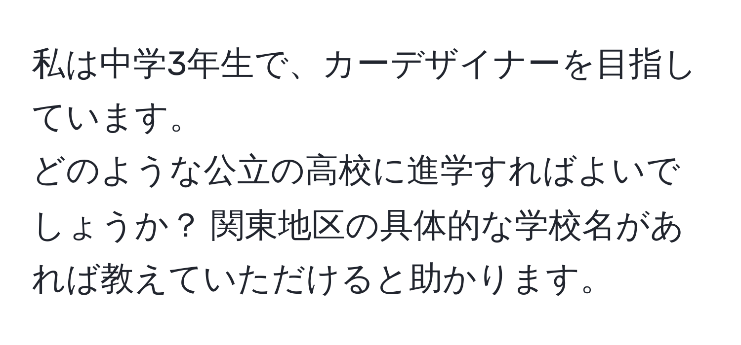 私は中学3年生で、カーデザイナーを目指しています。   
どのような公立の高校に進学すればよいでしょうか？ 関東地区の具体的な学校名があれば教えていただけると助かります。