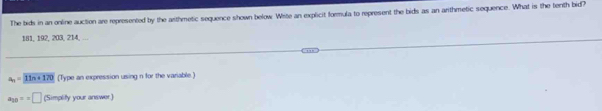 The bids in an online auction are represented by the arthmetic sequence shown below Wite an explicit formula to represent the bids as an arithmetic sequence. What is the tenth bid?
181, 192, 203, 214, ...
a_n=11n+170 (Type an expression using n for the variable )
a_20==□ (Simplify your answer)
