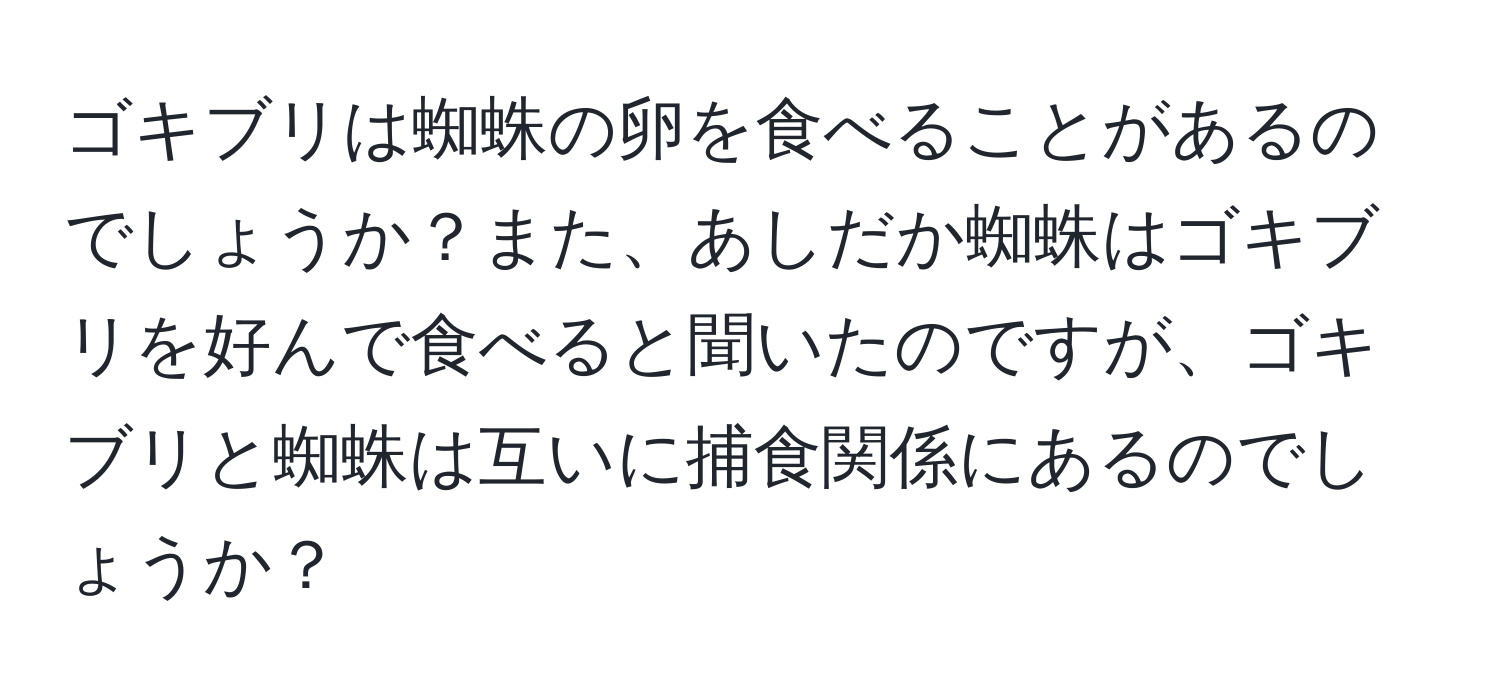 ゴキブリは蜘蛛の卵を食べることがあるのでしょうか？また、あしだか蜘蛛はゴキブリを好んで食べると聞いたのですが、ゴキブリと蜘蛛は互いに捕食関係にあるのでしょうか？