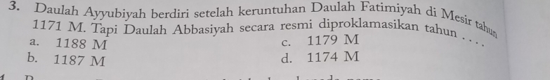 Daulah Ayyubiyah berdiri setelah keruntuhan Daulah Fatimiyah di Mesir tahun
1171 M. Tapi Daulah Abbasiyah secara resmi diproklamasikan tahun .. . .
a. 1188 M c. 1179 M
b. 1187 M
d. 1174 M