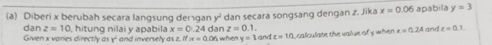 Diberi x berubah secara langsung dengan y^2 dan secara songsang dengan z. Jika x=0.06 apabila y=3
dan z=10 , hitung nilai y apabila x=0.24 dan z=0.1. x=0.2A and z=0.1. 
Given x varies directly as y^2 and inversely as z. If x=0.06 when y=3andz=10 , calculate the value of y when