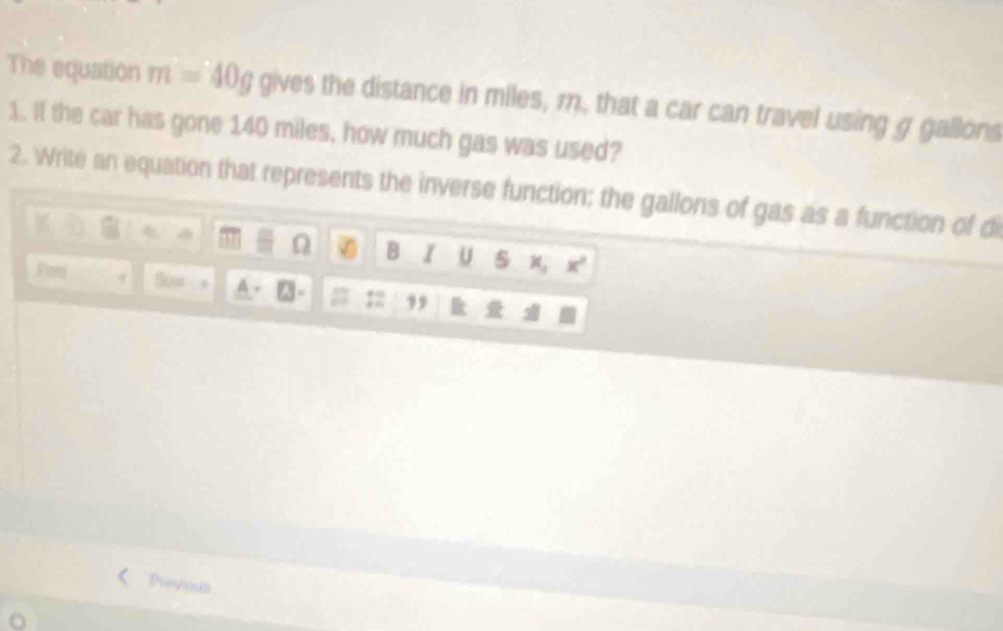 The equation m=40g gives the distance in miles, m, that a car can travel using g gallons 
1. If the car has gone 140 miles, how much gas was used? 
2. Write an equation that represents the inverse function; the gallons of gas as a function of d
Ω B I U s x_1 x^2
Fom 4 So 
Previous