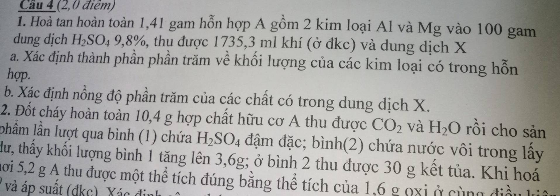 Cầu 4 (2,0 điểm) 
1. Hoà tan hoàn toàn 1,41 gam hỗn hợp A gồm 2 kim loại Al và Mg vào 100 gam 
dung dịch H_2SO_49, 8% , A thu được 1735, 3 ml khí (ở đkc) và dung dịch X
a. Xác định thành phần phần trăm về khối lượng của các kim loại có trong hỗn 
hợp. 
b. Xác định nồng độ phần trăm của các chất có trong dung dịch X. 
2. Đốt cháy hoàn toàn 10, 4 g hợp chất hữu cơ A thu được CO_2 và H_2O rồi cho sản 
lhẩm lần lượt qua bình (1) chứa H_2SO_4 đậm đặc; bình(2) chứa nước vôi trong lấy 
dư, thấy khối lượng bình 1 tăng lên 3,6g; ở bình 2 thu được 30 g kết tủa. Khi hoá 
mơi 5,2 g A thu được một thể tích đúng băng thể tích của 1, 6 g oxi ở cùng điàu 
và áp suất (đkc). Xác đị