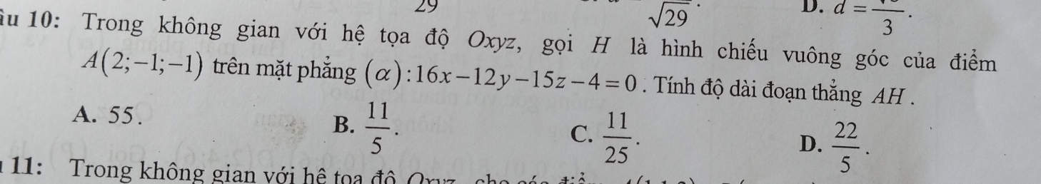 29
sqrt(29)
D. d=frac 3. 
Âu 10: Trong không gian với hệ tọa độ Oxyz, gọi H là hình chiếu vuông góc của điểm
A(2;-1;-1) trên mặt phẳng (α): 16x-12y-15z-4=0. Tính độ dài đoạn thắng AH .
A. 55.
B.  11/5 .
C.  11/25 .
D.  22/5 . 
* 11: Trong không gian với hệ toa độ C