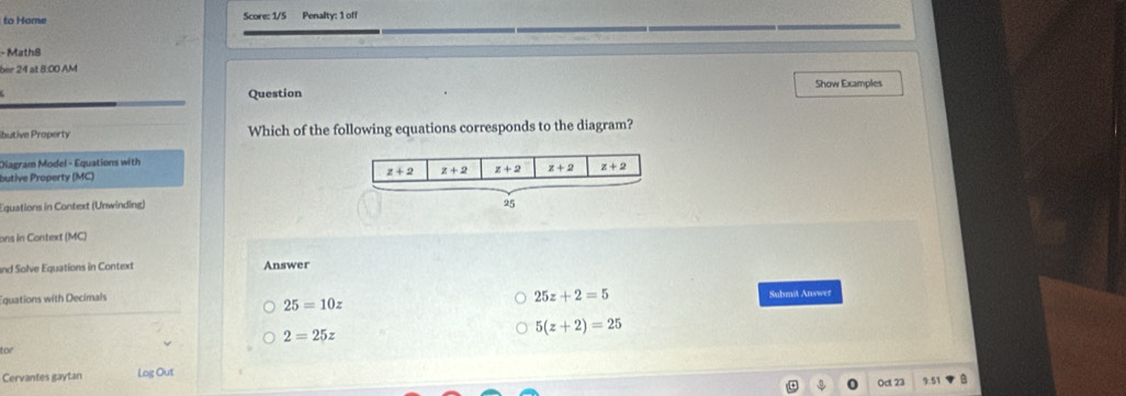 to Home Score: 1/5 Penalty: 1 off
- Math8
ber 24 at 8:00 AM
Show Examples
Question
ibutive Property Which of the following equations corresponds to the diagram?
Diagram Model - Equations with
butive Property (MC) 
Equations in Context (Unwinding)
ons in Context (MC)
and Solve Equations in Context Answer
Equations with Decimals
25z+2=5
Submit Answer
25=10z
2=25z
5(z+2)=25
for
Cervantes gaytan Log Out Oct 23 9:51