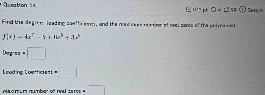 □0/1 pt つ 4 2 99 ① Details 
Find the degree, leading coefficients, and the maximum number of real zeros of the polynomial.
f(x)=4x^7-5+6x^5+3x^8
Degree =□
Leading Coefficient =□
Maximum number of real zeros =□