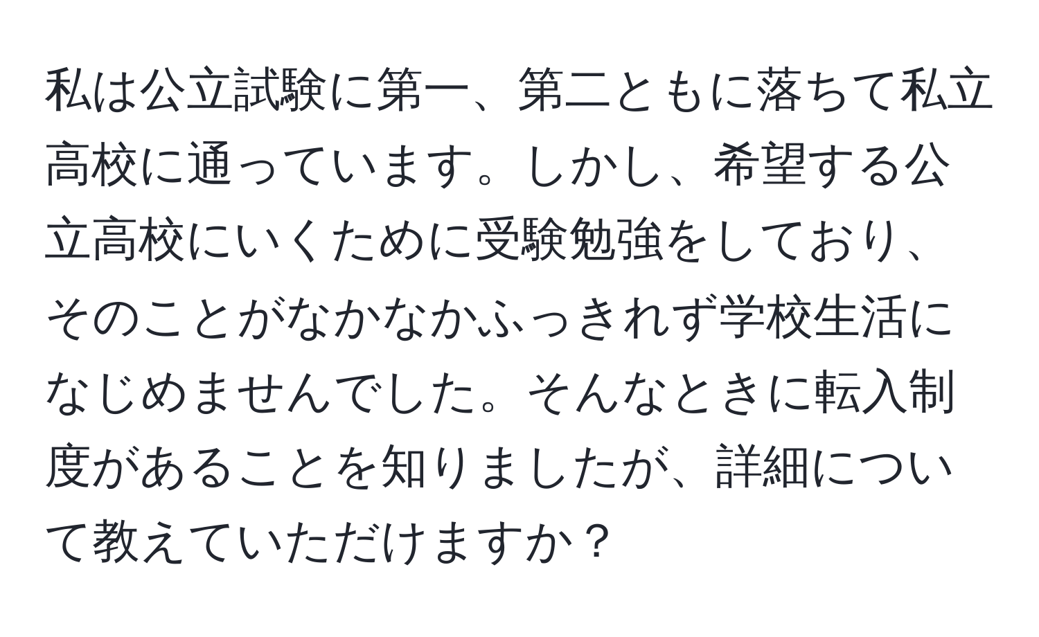 私は公立試験に第一、第二ともに落ちて私立高校に通っています。しかし、希望する公立高校にいくために受験勉強をしており、そのことがなかなかふっきれず学校生活になじめませんでした。そんなときに転入制度があることを知りましたが、詳細について教えていただけますか？