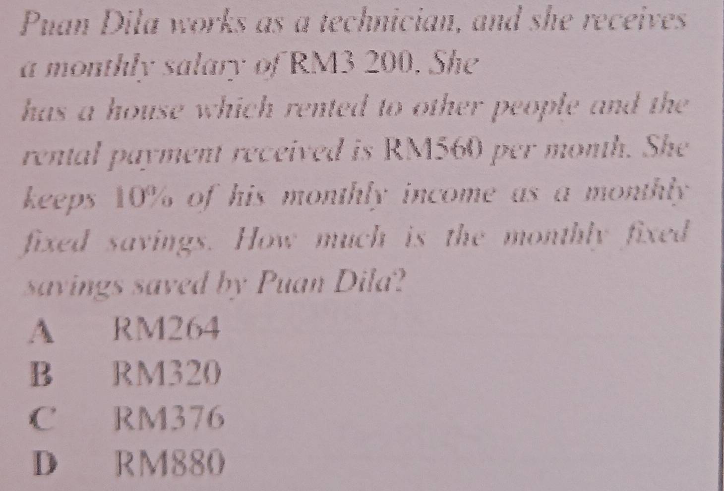 Puan Dila works as a technician, and she receives
a monthly salary of RM3 200. She
has a house which rented to other people and the 
rental payment received is RM560 per month. She
keeps 10% of his monthly income as a monthly 
fixed savings. How much is the monthly fixed
savings saved by Puan Dila?
A RM264
B RM320
C RM376
D RM880