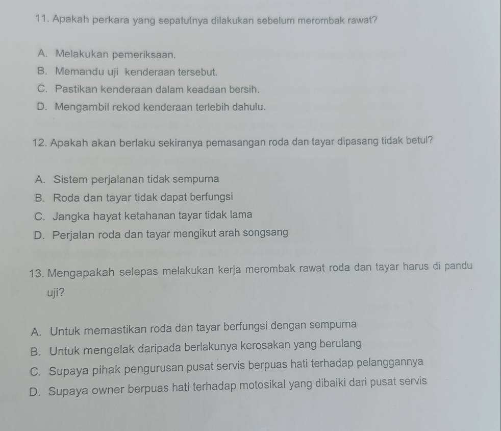 Apakah perkara yang sepatutnya dilakukan sebelum merombak rawat?
A. Melakukan pemeriksaan.
B. Memandu uji kenderaan tersebut.
C. Pastikan kenderaan dalam keadaan bersih.
D. Mengambil rekod kenderaan terlebih dahulu.
12. Apakah akan berlaku sekiranya pemasangan roda dan tayar dipasang tidak betul?
A. Sistem perjalanan tidak sempurna
B. Roda dan tayar tidak dapat berfungsi
C. Jangka hayat ketahanan tayar tidak lama
D. Perjalan roda dan tayar mengikut arah songsang
13. Mengapakah selepas melakukan kerja merombak rawat roda dan tayar harus di pandu
uji?
A. Untuk memastikan roda dan tayar berfungsi dengan sempurna
B. Untuk mengelak daripada berlakunya kerosakan yang berulang
C. Supaya pihak pengurusan pusat servis berpuas hati terhadap pelanggannya
D. Supaya owner berpuas hati terhadap motosikal yang dibaiki dari pusat servis