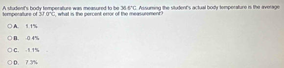 A student's body temperature was measured to be 36.6°C. Assuming the student's actual body temperature is the average
temperature of 37.0°C , what is the percent error of the measurement?
A. 1.1%
B. -0.4%
C. -1.1%
D. 7.3%