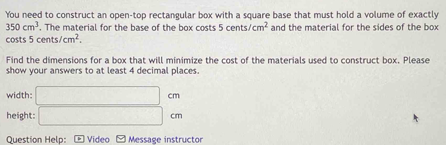 You need to construct an open-top rectangular box with a square base that must hold a volume of exactly
350cm^3. The material for the base of the box costs 5cents/cm^2 and the material for the sides of the box 
costs 5cents/cm^2. 
Find the dimensions for a box that will minimize the cost of the materials used to construct box. Please 
show your answers to at least 4 decimal places. 
width: □ cm
height: □ cm
Question Help: boxed b Video Message instructor