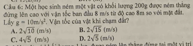 Một học sinh ném một vật có khối lượng 200g được ném thăng
đứng lên cao với vận tốc ban đầu 8 m/s từ độ cao 8m so với mặt đất.
Lấy g=10m/s^2. Vận tốc của vật khi chạm đất?
A. 2sqrt(10)(m/s) B. 2sqrt(15)(m/s)
C. 4sqrt(5)(m/s) D. 2sqrt(5)(m/s)
n thắng đứng tại một vị trí