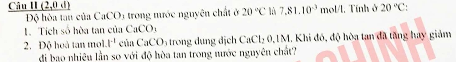 _ 1(2,0,1) 20°C
Độ hòa tan của Ca CO_3 : trong nước nguyên chất ở 20°C là 7,81.10^(-3) mol/l. Tính ở 
1. Tích số hòa tan của CaCO_3
2. Độ hoà tan mol.l^(-1) của CaCO_3 trong dung dịch CaCl₂ 0,1M. Khi đó, độ hòa tan đã tăng hay giảm 
di bao nhiêu lần so với độ hòa tan trong nước nguyên chất?