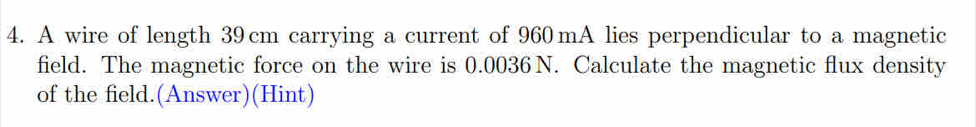 A wire of length 39cm carrying a current of 960 mA lies perpendicular to a magnetic 
field. The magnetic force on the wire is 0.0036 N. Calculate the magnetic flux density 
of the field.(Answer)(Hint)