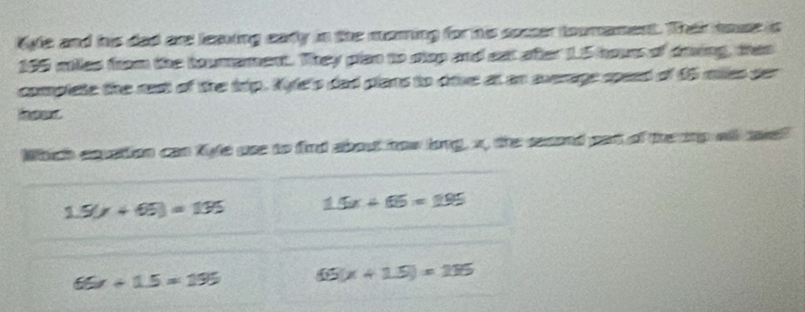 Kyle and his dad are leaing eary in the moring for his sosser toomament. Their naue is
195 miles from the toumement. They plan to slop and eat after 1.5 hours of drving, than
complete the nest of the tip. Kyfe's dad plans to dive at an sverage speed of 95 miles ser
Which cavation can fyfe use to find about how long, x, the second pat of the inp wll aw?
1.5(x+65)=135 15x+65=195
66x+15=195 65(x+1.5)=115