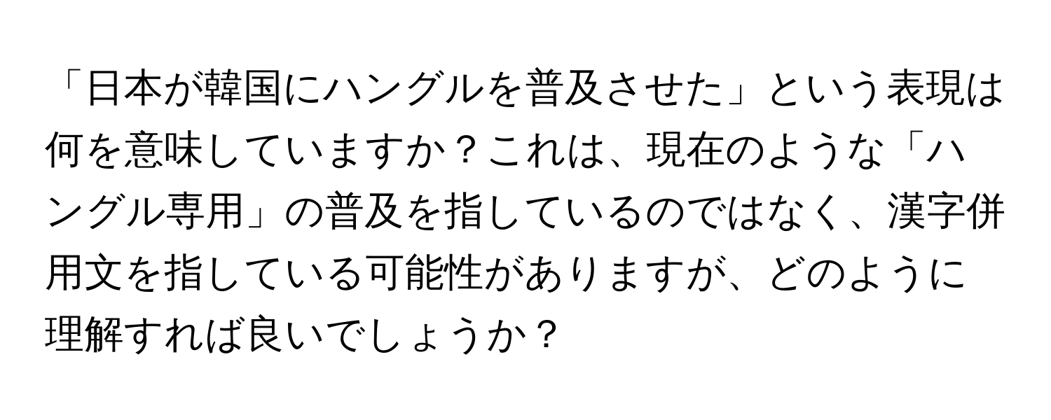 「日本が韓国にハングルを普及させた」という表現は何を意味していますか？これは、現在のような「ハングル専用」の普及を指しているのではなく、漢字併用文を指している可能性がありますが、どのように理解すれば良いでしょうか？