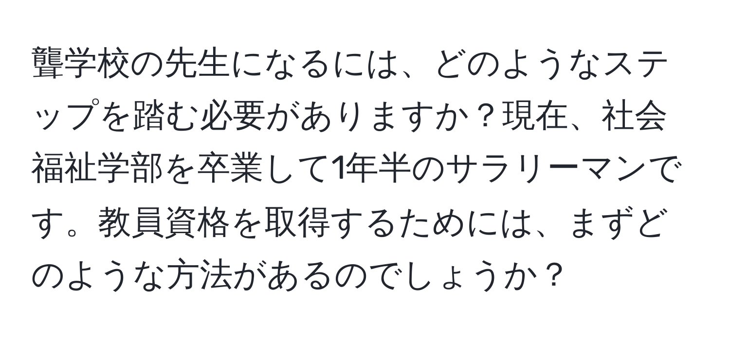 聾学校の先生になるには、どのようなステップを踏む必要がありますか？現在、社会福祉学部を卒業して1年半のサラリーマンです。教員資格を取得するためには、まずどのような方法があるのでしょうか？