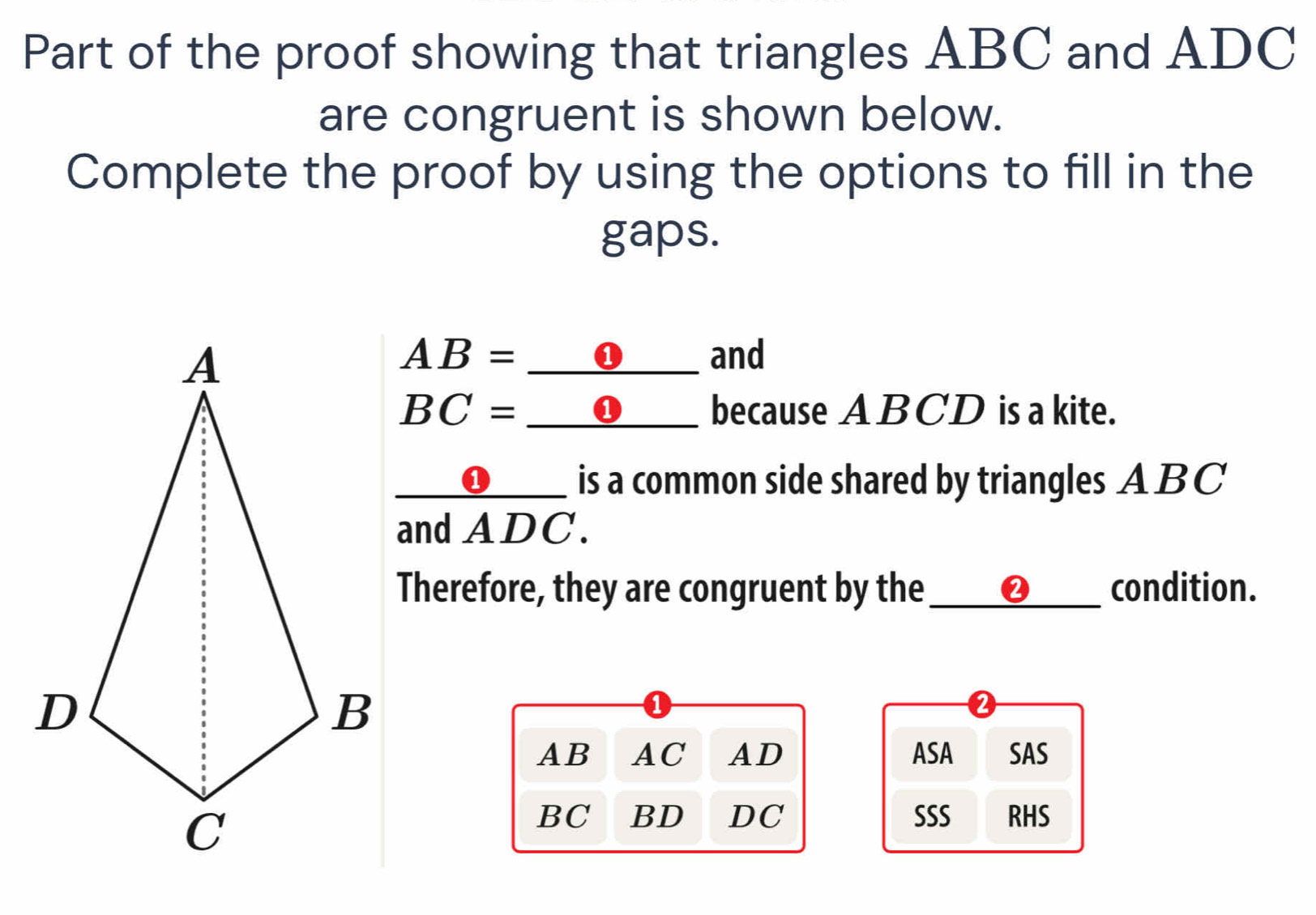 Part of the proof showing that triangles ABC and ADC
are congruent is shown below. 
Complete the proof by using the options to fill in the 
gaps.
AB= ___❶___ and 
BC=_  __O___ because ABCD is a kite. 
__❶___ is a common side shared by triangles A BC
and ADC. 
Therefore, they are congruent by the __②__ condition.
AB AC AD ASA SAS
BC BD DC SSS RHS