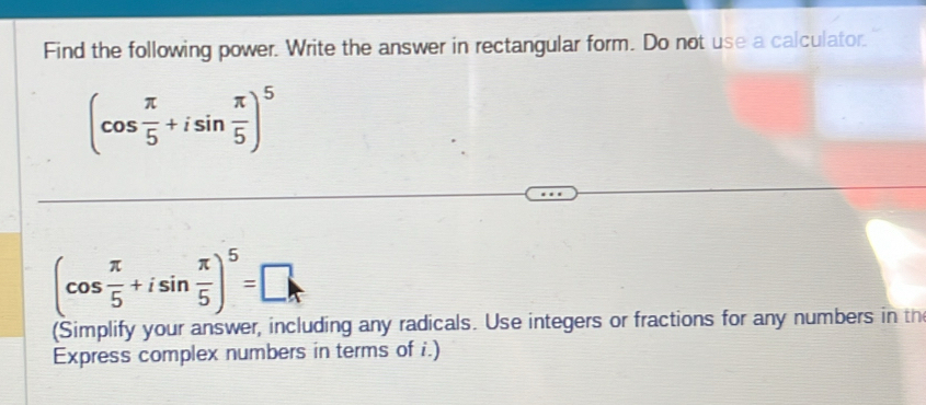 Find the following power. Write the answer in rectangular form. Do not use a calculator.
(cos  π /5 +isin  π /5 )^5
(cos  π /5 +isin  π /5 )^5=□
(Simplify your answer, including any radicals. Use integers or fractions for any numbers in th 
Express complex numbers in terms of i.)