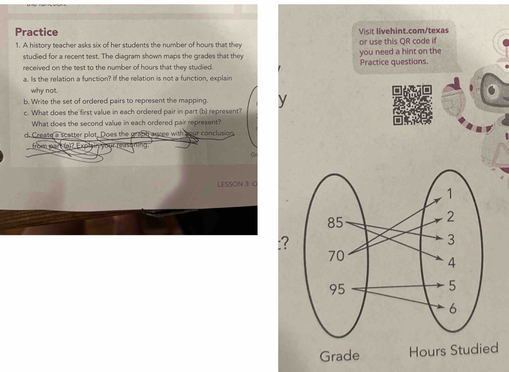 Practice Visit livehint.com/texas 
1. A history teacher asks six of her students the number of hours that they or use this QR code if 
studied for a recent test. The diagram shown maps the grades that they you need a hint on the 
received on the test to the number of hours that they studied. Practice questions. 
a. Is the relation a function? If the relation is not a function, explain 
why not. 
b. Write the set of ordered pairs to represent the mapping. y 
c. What does the first value in each ordered pair in part (b) represent? 
What does the second value in each ordered pair represent? 
d. Create a scatter plot, Does the graph agree with your conclusion 
from part (a)? Explain your reasoning. 
Gn 
LESSON 3: O 
: 
Grade Hours Studied