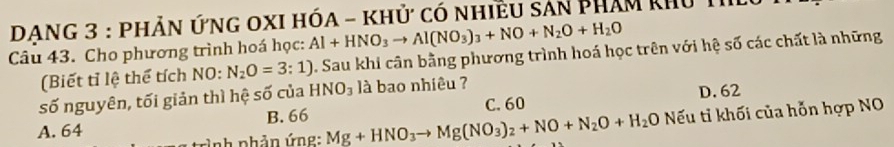 DANG 3 : PhẢn ỨnG OXI hóA - khử có nhiều sản Phám khu Th
Câu 43. Cho phương trình hoá học: Al+HNO_3to Al(NO_3)_3+NO+N_2O+H_2O
(Biết tỉ lệ thể tích NO: N_2O=3:1) 0. Sau khi cân bằng phương trình hoá học trên với hệ số các chất là những
số nguyên, tối giản thì hệ số của HNO_3 là bao nhiêu ?
D. 62
Nếu ti khối của hỗn hợp NO
A. 64 B. 66 Mg+HNO_3to Mg(NO_3)_2+NO+N_2O+H_2O C. 60
Ảnh phản ứng: