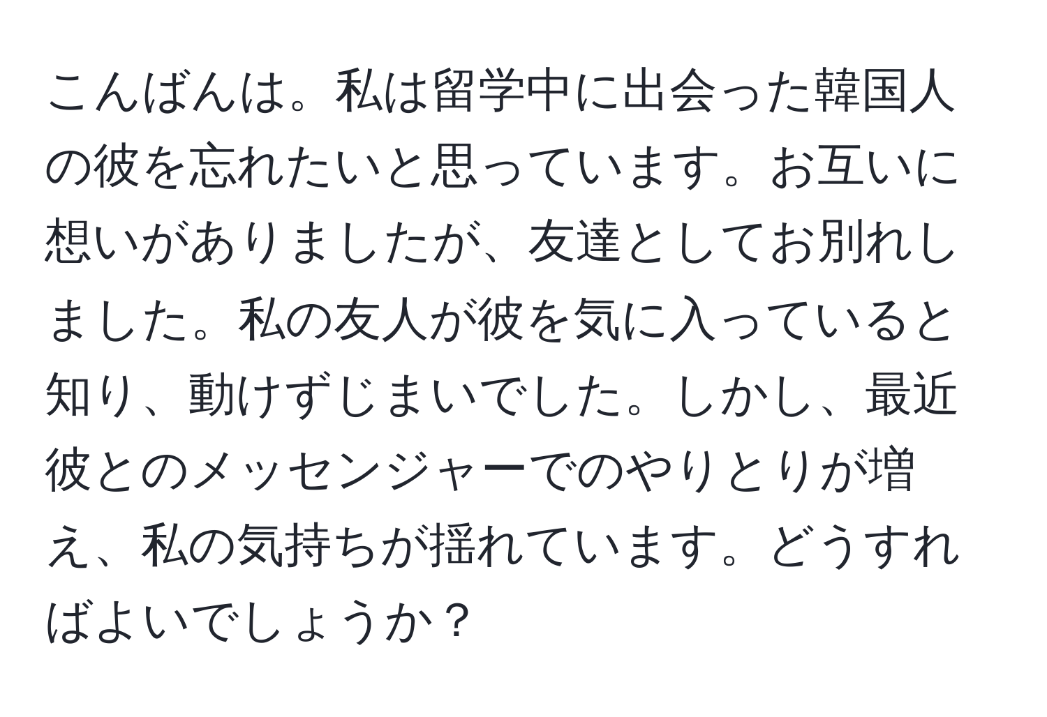 こんばんは。私は留学中に出会った韓国人の彼を忘れたいと思っています。お互いに想いがありましたが、友達としてお別れしました。私の友人が彼を気に入っていると知り、動けずじまいでした。しかし、最近彼とのメッセンジャーでのやりとりが増え、私の気持ちが揺れています。どうすればよいでしょうか？