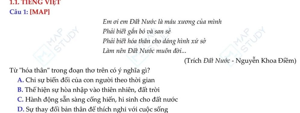 TIếNG VIẹT
Câu 1: [MAP]
Em ơi em Đất Nước là máu xương của mình
Phải biết gắn bó và san sẻ
Phải biết hóa thân cho dáng hình xứ sở
Làm nên Đất Nước muôn đời...
(Trích Đất Nước - Nguyễn Khoa Điềm)
Từ ''hóa thân'' trong đoạn thơ trên có ý nghĩa gì?
A. Chỉ sự biến đổi của con người theo thời gian
B. Thể hiện sự hòa nhập vào thiên nhiên, đất trời
C. Hành động sẵn sàng cống hiến, hi sinh cho đất nước
D. Sự thay đổi bản thân để thích nghi với cuộc sống