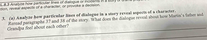 8.3 Analyze how particular lines of dialogue or incidents in a story of ura 
ction, reveal aspects of a character, or provoke a decision. 
3. (a) Analyze how particular lines of dialogue in a story reveal aspects of a character. 
Reread paragraphs 37 and 38 of the story. What does the dialogue reveal about how Martin’s father and 
_Grandpa feel about each other? 
_