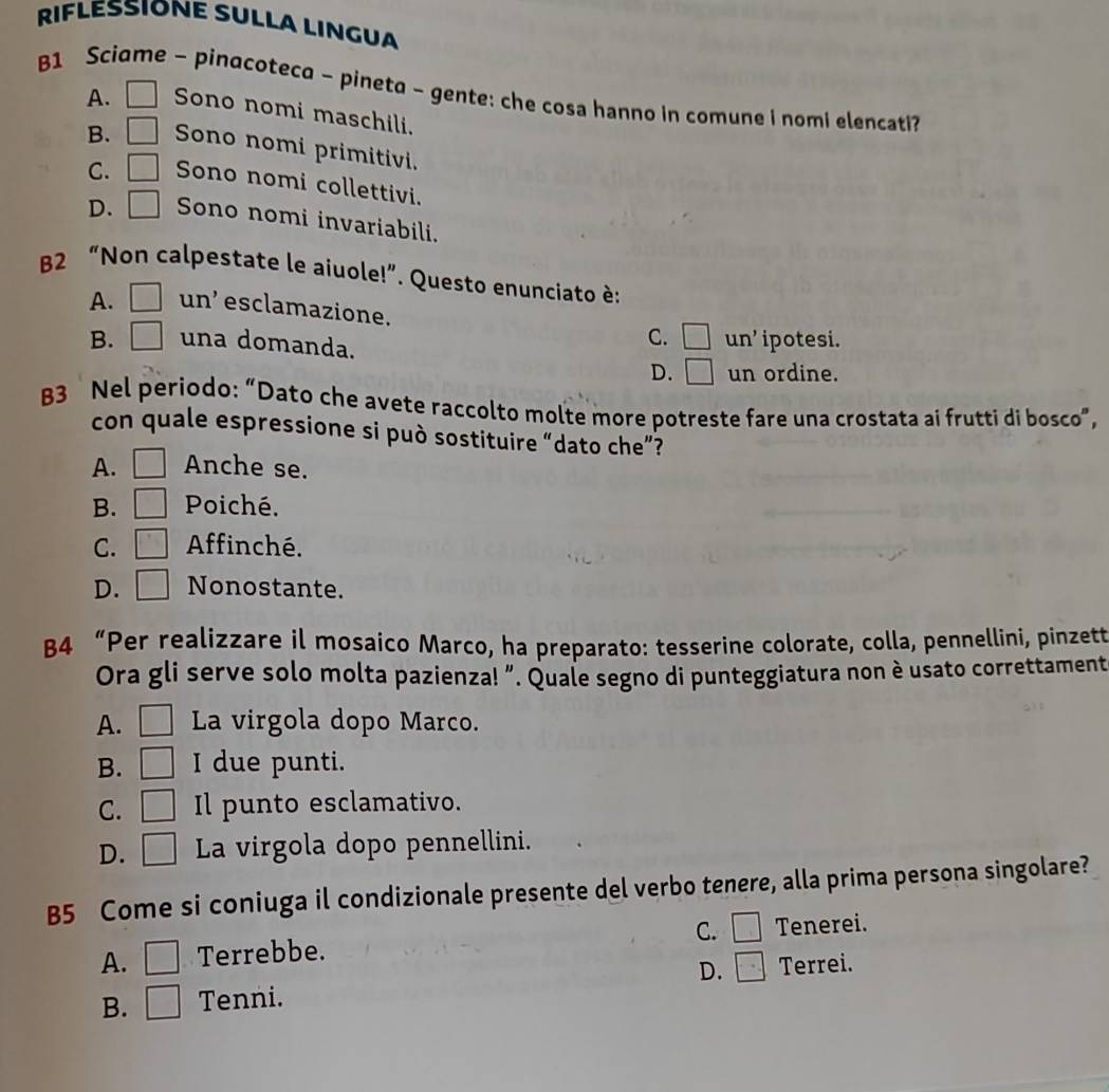 RIFLESSIONE SULLA LINGUA
B1 Sci e - pinacoteca - pineta - gente: che cosa hanno in comune i nomi elencati?
A. □ Sono nomi maschili.
B. □ Sono nomi primitivi.
C. □ Sono nomi collettivi.
D. □ Sono nomi invariabili.
B2 “Non calpestate le aiuole!”. Questo enunciato è:
A. □ un’ esclamazione. □ un' 
C.
B. □ una domanda. ipotesi.
D. □ un ordine.
B3 Nel periodo: “Dato che avete raccolto molte more potreste fare una crostata ai frutti di bosco”,
con quale espressione si può sostituire “dato che”?
A. □ Anche se.
B. □ Poiché.
C. □ Affinché.
D. □ Nonostante.
B4 “Per realizzare il mosaico Marco, ha preparato: tesserine colorate, colla, pennellini, pinzett
Ora gli serve solo molta pazienza! ”. Quale segno di punteggiatura non è usato correttament
A. □ La virgola dopo Marco.
B. □ I due punti.
C. □ Il punto esclamativo.
D. □ La virgola dopo pennellini.
B5 Come si coniuga il condizionale presente del verbo tenere, alla prima persona singolare?
A. □ Terrebbe. C. □ Tenerei.
D. □ Terrei.
B. □ Tenni.