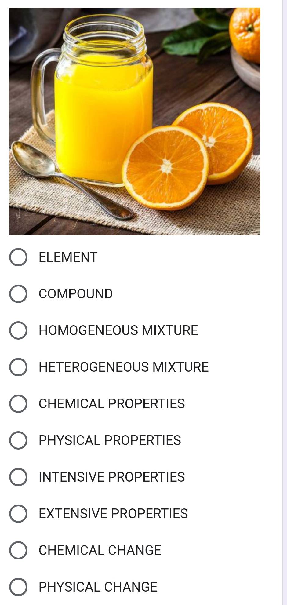 COMPOUND
HOMOGENEOUS MIXTURE
HETEROGENEOUS MIXTURE
CHEMICAL PROPERTIES
PHYSICAL PROPERTIES
INTENSIVE PROPERTIES
EXTENSIVE PROPERTIES
CHEMICAL CHANGE
PHYSICAL CHANGE