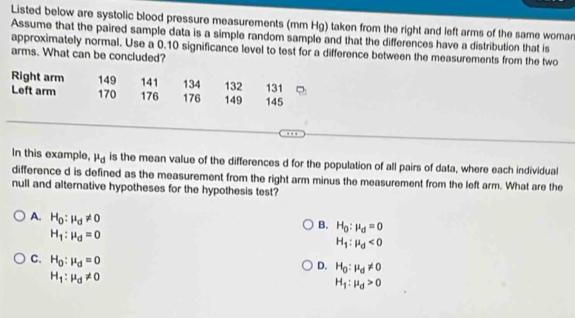 Listed below are systolic blood pressure measurements (mm Hg) taken from the right and left arms of the same woman
Assume that the paired sample data is a simple random sample and that the differences have a distribution that is
approximately normal. Use a 0.10 significance level to test for a difference between the measurements from the two
arms. What can be concluded?
Right arm 149 141 134 132 131
Left arm 170 176 176 149 145
In this example, mu _d is the mean value of the differences d for the population of all pairs of data, where each individual
difference d is defined as the measurement from the right arm minus the measurement from the left arm. What are the
null and alternative hypotheses for the hypothesis test?
A. H_0:mu _d!= 0
B. H_0:mu _d=0
H_1:mu _d=0
H_1:mu _d<0</tex>
C. H_0:mu _d=0
D. H_0:mu _d!= 0
H_1:mu _d!= 0
H_1:mu _d>0