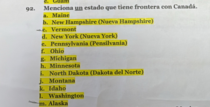 Guam
92. Menciona un estado que tiene frontera con Canadá.
a. Maine
b. New Hampshire (Nueva Hampshire)
c. Vermont
d. New York (Nueva York)
e. Pennsylvania (Pensilvania)
f. Ohio
g. Michigan
h. Minnesota
i. North Dakota (Dakota del Norte)
j. Montana
k. Idaho
l. Washington
m. Alaska