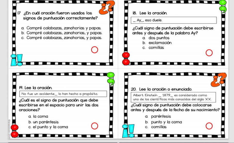 En cuál oración fueron usados los 18. Lee la oración.
signos de puntuación correctamente?
_Ax_ , eso duele.
a. Compré calabazas, zanahorias y papas. ¿Cuál signo de puntuación debe escribirse
b. Compré calabazas; zanahorias; y papas. antes y después de la palabra Ay?
c. Compré calabazas, zanahorias, y papas. a. dos puntos
b. exclamación
c. comillas
M. Lee la oración. 20. Lee la oración o enunciado.
_
_
No fue un accidente_ lo han hecho a propósito. Albert Einstein _ 1879_ es considerado como
¿Cuál es el signo de puntuación que debe uno de los científicos más conocidos del siglo XX.
escribirse en el espacio para unir las dos ¿Cuál signo de puntuación debe colocarse
oraciones? antes y después de la fecha de su nacimiento?
a. la coma a. paréntesis
b. un paréntesis b. punto y la coma
c. el punto y la coma c. comillas