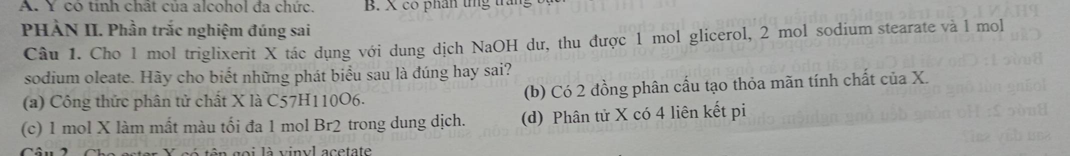 A. Y có tính chất của alcohol đa chức. B. X co phân tng trắng
PHÀN II. Phần trắc nghiệm đúng sai
Câu 1. Cho 1 mol triglixerit X tác dụng với dung dịch NaOH dư, thu được 1 mol glicerol, 2 mol sodium stearate và l mol
sodium oleate. Hãy cho biết những phát biểu sau là đúng hay sai?
(a) Công thức phân tử chất X là C57H110O6. (b) Có 2 đồng phân cấu tạo thỏa mãn tính chất của X.
(c) 1 mol X làm mất màu tối đa 1 mol Br2 trong dung dịch. (d) Phân tử X có 4 liên kết pi
ó tên goi là vinyl acetate