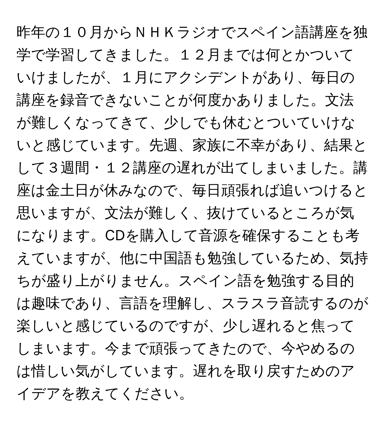 昨年の１０月からＮＨＫラジオでスペイン語講座を独学で学習してきました。１２月までは何とかついていけましたが、１月にアクシデントがあり、毎日の講座を録音できないことが何度かありました。文法が難しくなってきて、少しでも休むとついていけないと感じています。先週、家族に不幸があり、結果として３週間・１２講座の遅れが出てしまいました。講座は金土日が休みなので、毎日頑張れば追いつけると思いますが、文法が難しく、抜けているところが気になります。CDを購入して音源を確保することも考えていますが、他に中国語も勉強しているため、気持ちが盛り上がりません。スペイン語を勉強する目的は趣味であり、言語を理解し、スラスラ音読するのが楽しいと感じているのですが、少し遅れると焦ってしまいます。今まで頑張ってきたので、今やめるのは惜しい気がしています。遅れを取り戻すためのアイデアを教えてください。