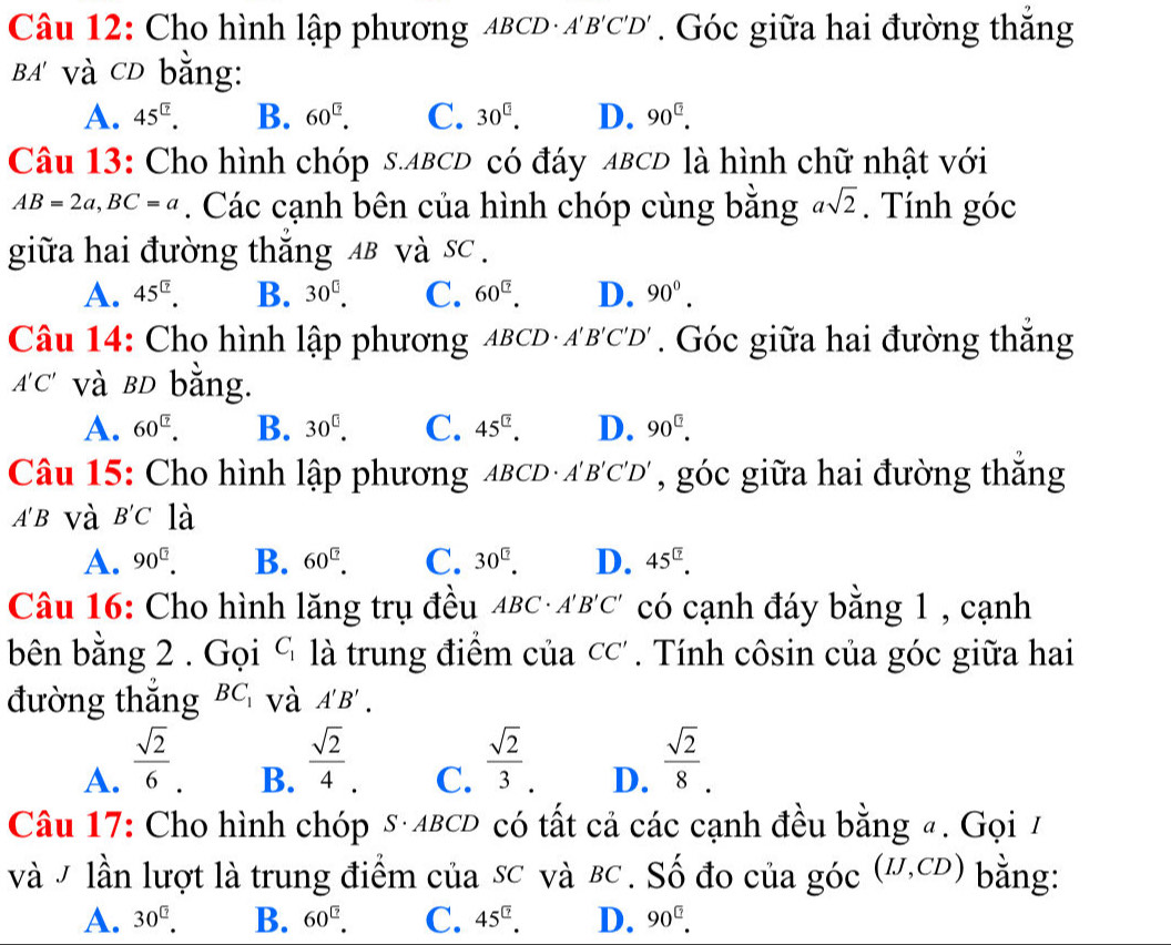 Cho hình lập phương ABCD·A'B'C'D' , . Góc giữa hai đường thắng
BA' và CD bằng:
A. 45^(□). B. 60^(□). C. 30^(□). D. 90^(□).
Câu 13: Cho hình chóp s.ABCD có đáy ABCD là hình chữ nhật với
AB=2a,BC=a. Các cạnh bên của hình chóp cùng bằng asqrt(2). Tính góc
giữa hai đường thắng AB và sc .
A. 45^(□). B. 30^(□). C. 60^(□). D. 90^0.
Câu 14: Cho hình lập phương ABCD· A'B'C'D'. Góc giữa hai đường thắng
A'C' và BD bằng.
A. 60^(□). B. 30^(□). C. 45^(□). D. 90^(□).
Câu 15: Cho hình lập phương ABCD · A'B'C'D' , góc giữa hai đường thắng
A'B và B'C là
A. 90^(□). B. 60^(□). C. 30^(□). D. 45^(□).
Câu 16: Cho hình lăng trụ đều ABC· A'B'C' có cạnh đáy bằng 1 , cạnh
bên bằng 2 . Gọi C_1 là trung điểm của CC'. Tính côsin của góc giữa hai
đường thắng BC_1 và A'B'.
A.  sqrt(2)/6 .
B.  sqrt(2)/4 .
C.  sqrt(2)/3 .
D.  sqrt(2)/8 .
Câu 17: Cho hình chóp s·ABCD có tất cả các cạnh đều bằng #. Gọi 7
và V lần lượt là trung điểm của sc và BC . Số đo của góc (IJ,CD) bằng:
A. 30^(□). B. 60^(□). C. 45^(□). D. 90^(□).