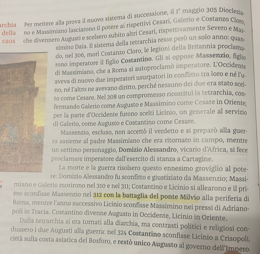 rchia Per mettere alla prova il nuovo sistema di successione, il 1° maggio 305 Dioclezia
della  no e Massimiano lasciarono il potere ai rispettivi Cesari, Galerio e Costanzo Cloro,
caos che divennero Augusti e scelsero subito altri Cesari, rispettivamente Severo e Mas
simino Daia. Il sistema della tetrarchia resse però un solo anno: quan-
do, nel 306, morì Costanzo Cloro, le legioni della Britannia proclama-
rono imperatore il figlio Costantino. Gli si oppose Massenzio, figlio
di Massimiano, che a Roma si autoproclamò imperatore. L'Occidente
aveva di nuovo due imperatori usurpatori in conflitto tra loro e né l’u-
no, né l'altro ne avevano diritto, perché nessuno dei due era stato scel-
to come Cesare. Nel 308 un compromesso ricostituì la tetrarchia, con-
fermando Galerio come Augusto e Massimino come Cesare in Oriente:
per la parte d’Occidente furono scelti Licinio, un generale al servizio
di Galerio, come Augusto e Costantino come Cesare.
Massenzio, escluso, non accettò il verdetto e si preparò alla guer-
ra assieme al padre Massimiano che era ritornato in campo, mentre
un settimo personaggio, Domizio Alessandro, vicario d’Africa, si fece
proclamare imperatore dall’esercito di stanza a Cartagine.
La morte e la guerra risolsero questo ennesimo groviglio al pote-
re: Domizio Alessandro fu sconfitto e giustiziato da Massenzio; Massi-
miano e Galerio morirono nel 310 e nel 311; Costantino e Licinio si allearono e il pri-
mo sconfisse Massenzio nel 312 con la battaglia del ponte Milvio alla periferia di
Roma, mentre l'anno successivo Licinio sconfisse Massimino nei pressi di Adriano-
poli in Tracia. Costantino divenne Augusto in Occidente, Licinio in Oriente.
Dalla tetrarchia si era tornati alla diarchia, ma contrasti politici e religiosi con-
dussero i due Augusti alla guerra: nel 324 Costantino sconfisse Licinio a Crisopoli,
città sulla costa asiatica del Bosforo, e restò unico Augusto al governo dell'Impero.