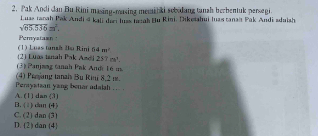 Pak Andi dan Bu Rini masing-masing memiliki sebidang tanah berbentuk persegi.
Luas tanah Pak Andi 4 kali dari luas tanah Bu Rini. Diketahui luas tanah Pak Andi adalah
sqrt(65.536)m^2. 
Pernyataan :
(1) Luas tanah Bu Rini 64m^2. 
(2) Luas tanah Pak Andi 257m^2. 
(3) Panjang tanah Pak Andi 16 m.
(4) Panjang tanah Bu Rini 8,2 m.
Pernyataan yang benar adalah .. .
A. (1) dan (3)
B. (1) dan (4)
C. (2) dan (3)
D. (2) dan (4)