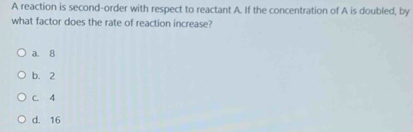 A reaction is second-order with respect to reactant A. If the concentration of A is doubled, by
what factor does the rate of reaction increase?
a. 8
b. 2
C. 4
d. 16